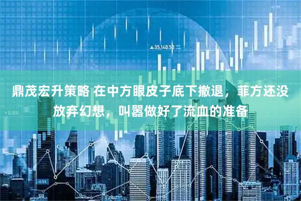 鼎茂宏升策略 在中方眼皮子底下撤退，菲方还没放弃幻想，叫嚣做好了流血的准备