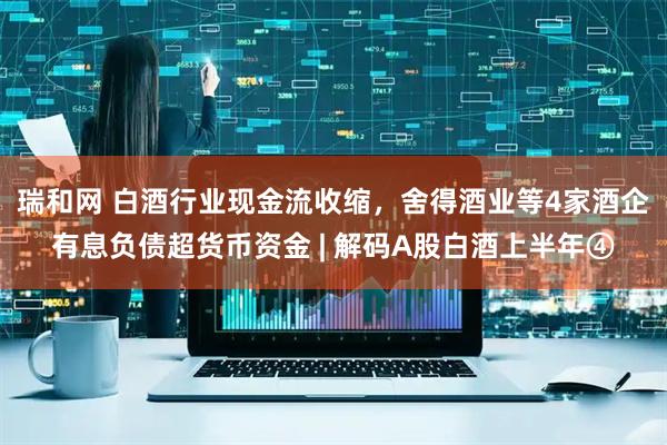 瑞和网 白酒行业现金流收缩，舍得酒业等4家酒企有息负债超货币资金 | 解码A股白酒上半年④