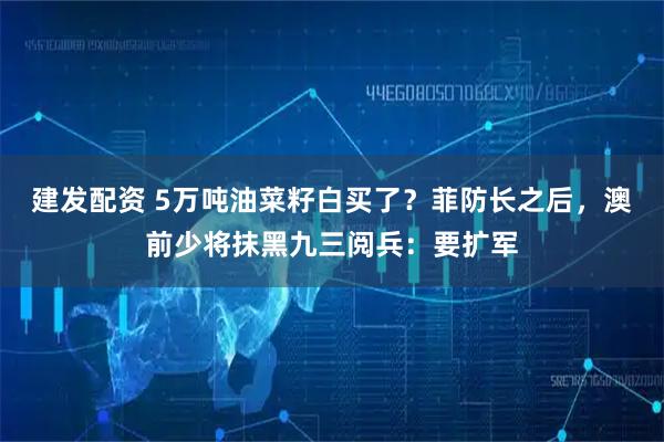 建发配资 5万吨油菜籽白买了？菲防长之后，澳前少将抹黑九三阅兵：要扩军