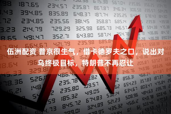伍洲配资 普京很生气，借卡德罗夫之口，说出对乌终极目标，特朗普不再忍让