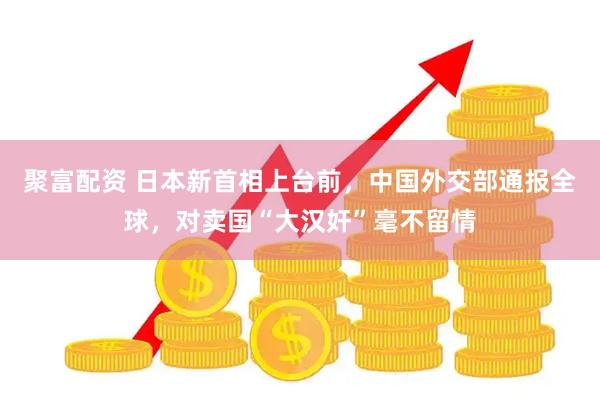 聚富配资 日本新首相上台前，中国外交部通报全球，对卖国“大汉奸”毫不留情