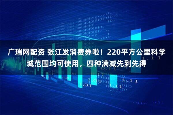 广瑞网配资 张江发消费券啦！220平方公里科学城范围均可使用，四种满减先到先得