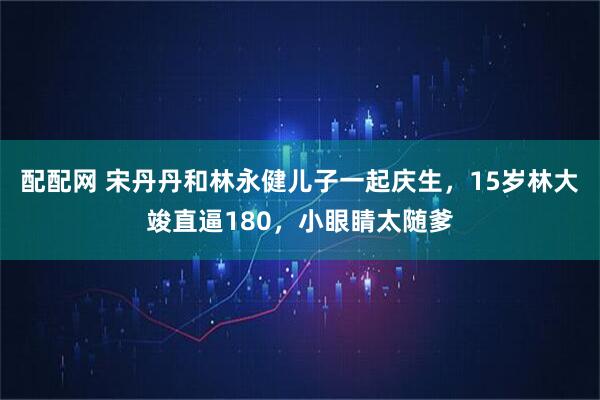 配配网 宋丹丹和林永健儿子一起庆生，15岁林大竣直逼180，小眼睛太随爹