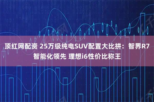 顶红网配资 25万级纯电SUV配置大比拼：智界R7智能化领先 理想i6性价比称王