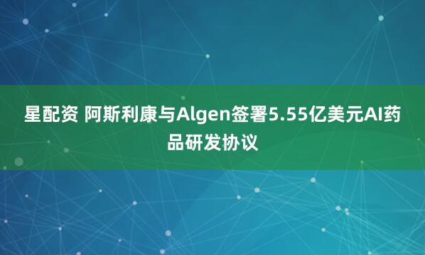 星配资 阿斯利康与Algen签署5.55亿美元AI药品研发协议