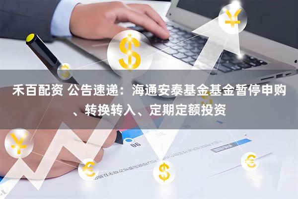 禾百配资 公告速递：海通安泰基金基金暂停申购、转换转入、定期定额投资