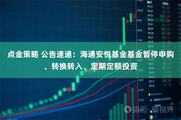 点金策略 公告速递：海通安悦基金基金暂停申购、转换转入、定期定额投资