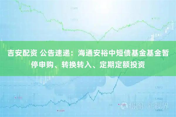 吉安配资 公告速递：海通安裕中短债基金基金暂停申购、转换转入、定期定额投资