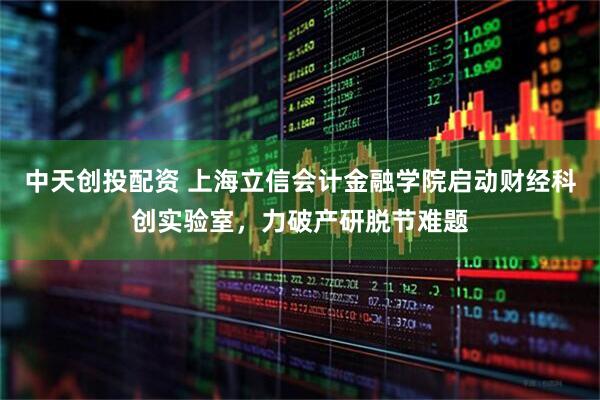 中天创投配资 上海立信会计金融学院启动财经科创实验室，力破产研脱节难题