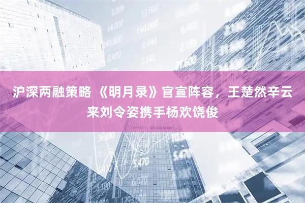 沪深两融策略 《明月录》官宣阵容，王楚然辛云来刘令姿携手杨欢饶俊