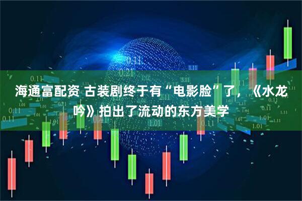 海通富配资 古装剧终于有“电影脸”了，《水龙吟》拍出了流动的东方美学