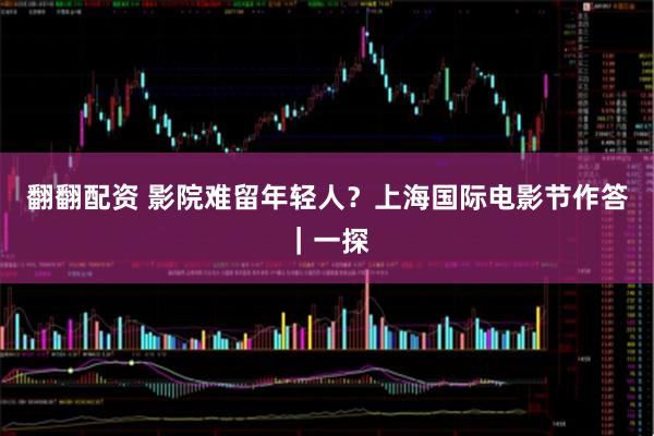 翻翻配资 影院难留年轻人？上海国际电影节作答｜一探