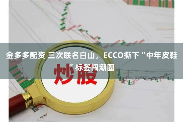 金多多配资 三次联名白山，ECCO撕下“中年皮鞋”标签闯潮圈