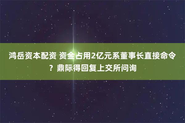 鸿岳资本配资 资金占用2亿元系董事长直接命令？鼎际得回复上交所问询