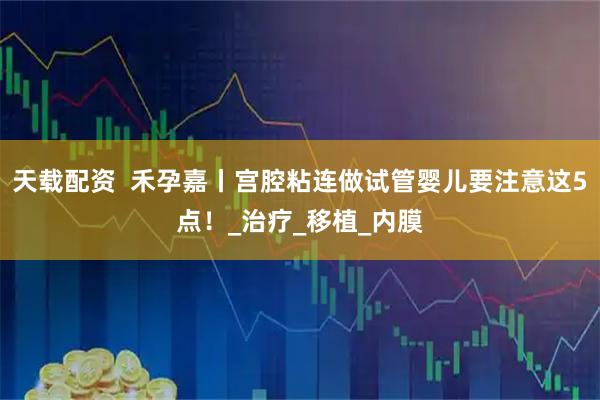 天载配资  禾孕嘉丨宫腔粘连做试管婴儿要注意这5点！_治疗_移植_内膜