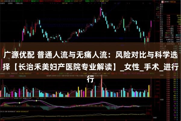 广源优配 普通人流与无痛人流：风险对比与科学选择【长治禾美妇产医院专业解读】_女性_手术_进行