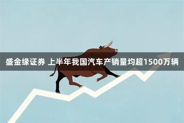 盛金缘证券 上半年我国汽车产销量均超1500万辆
