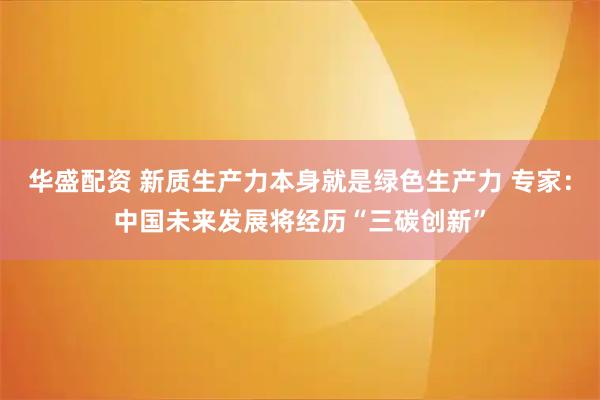 华盛配资 新质生产力本身就是绿色生产力 专家：中国未来发展将经历“三碳创新”