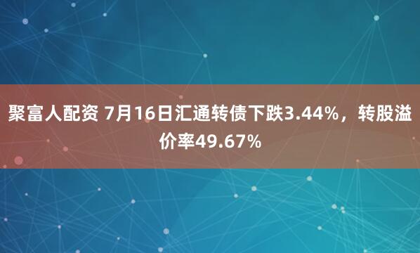 聚富人配资 7月16日汇通转债下跌3.44%，转股溢价率49.67%