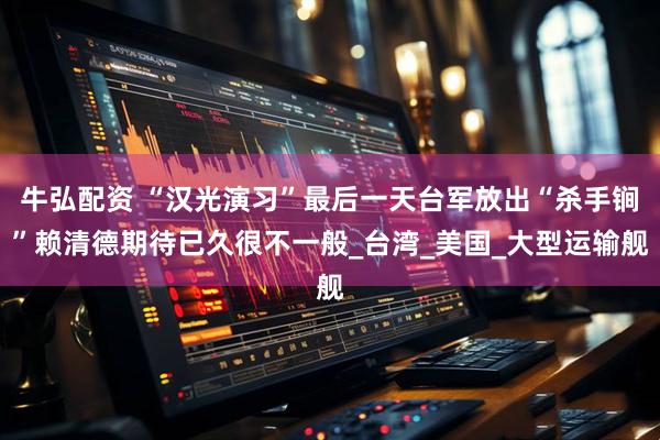 牛弘配资 “汉光演习”最后一天台军放出“杀手锏”赖清德期待已久很不一般_台湾_美国_大型运输舰