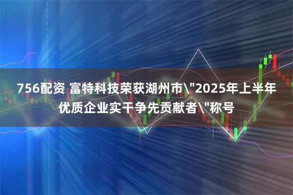 756配资 富特科技荣获湖州市＂2025年上半年优质企业实干争先贡献者＂称号