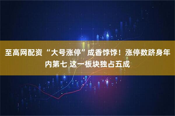 至高网配资 “大号涨停”成香饽饽！涨停数跻身年内第七 这一板块独占五成