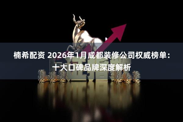 楠希配资 2026年1月成都装修公司权威榜单：十大口碑品牌深度解析