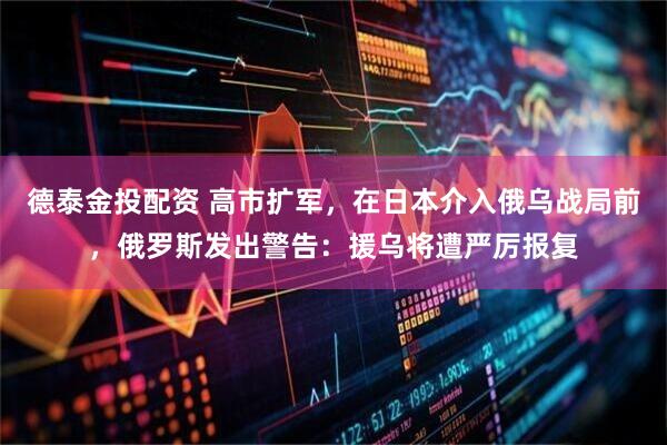 德泰金投配资 高市扩军，在日本介入俄乌战局前，俄罗斯发出警告：援乌将遭严厉报复